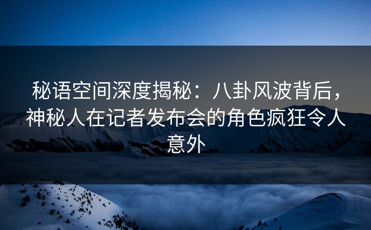 秘语空间深度揭秘：八卦风波背后，神秘人在记者发布会的角色疯狂令人意外